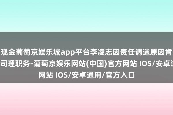 现金葡萄京娱乐城app平台李凌志因责任调遣原因肯求辞去公司总司理职务-葡萄京娱乐网站(中国)官方网站 IOS/安卓通用/官方入口