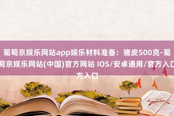 葡萄京娱乐网站app娱乐材料准备：猪皮500克-葡萄京娱乐网站(中国)官方网站 IOS/安卓通用/官方入口