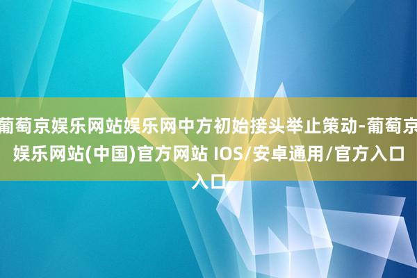 葡萄京娱乐网站娱乐网中方初始接头举止策动-葡萄京娱乐网站(中国)官方网站 IOS/安卓通用/官方入口