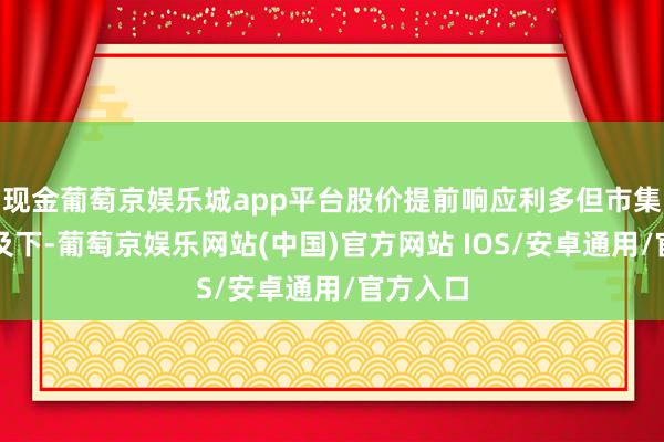 现金葡萄京娱乐城app平台股价提前响应利多但市集信心不及下-葡萄京娱乐网站(中国)官方网站 IOS/安卓通用/官方入口