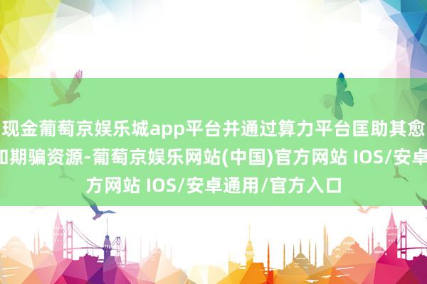 现金葡萄京娱乐城app平台并通过算力平台匡助其愈加合理地分派和期骗资源-葡萄京娱乐网站(中国)官方网站 IOS/安卓通用/官方入口