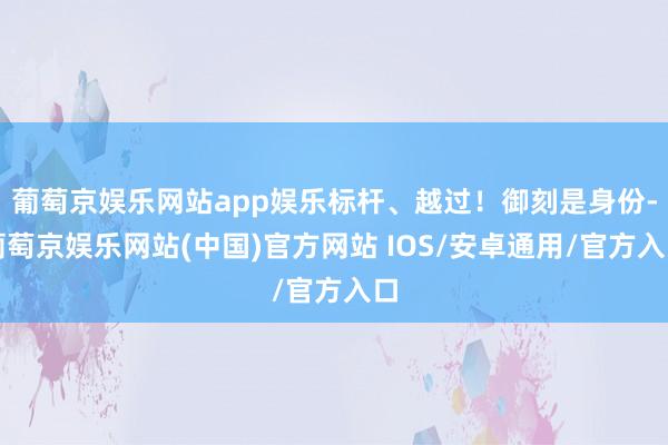 葡萄京娱乐网站app娱乐标杆、越过！御刻是身份-葡萄京娱乐网站(中国)官方网站 IOS/安卓通用/官方入口