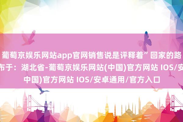 葡萄京娱乐网站app官网销售说是评释着”回家的路“的品牌主题  发布于：湖北省-葡萄京娱乐网站(中国)官方网站 IOS/安卓通用/官方入口