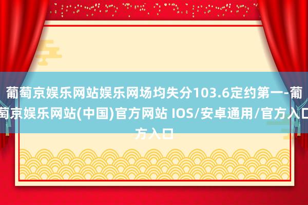葡萄京娱乐网站娱乐网场均失分103.6定约第一-葡萄京娱乐网站(中国)官方网站 IOS/安卓通用/官方入口