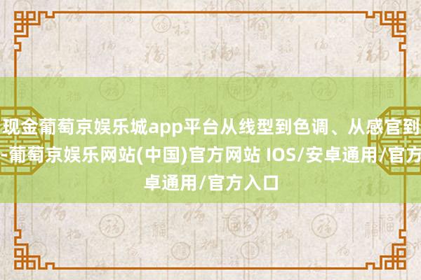 现金葡萄京娱乐城app平台从线型到色调、从感官到体验-葡萄京娱乐网站(中国)官方网站 IOS/安卓通用/官方入口
