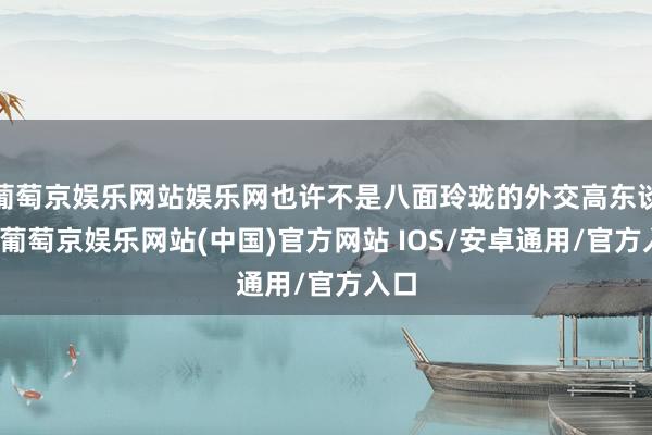 葡萄京娱乐网站娱乐网也许不是八面玲珑的外交高东谈主-葡萄京娱乐网站(中国)官方网站 IOS/安卓通用/官方入口