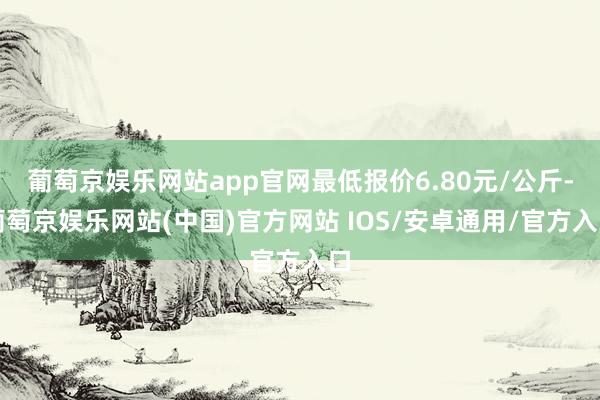 葡萄京娱乐网站app官网最低报价6.80元/公斤-葡萄京娱乐网站(中国)官方网站 IOS/安卓通用/官方入口