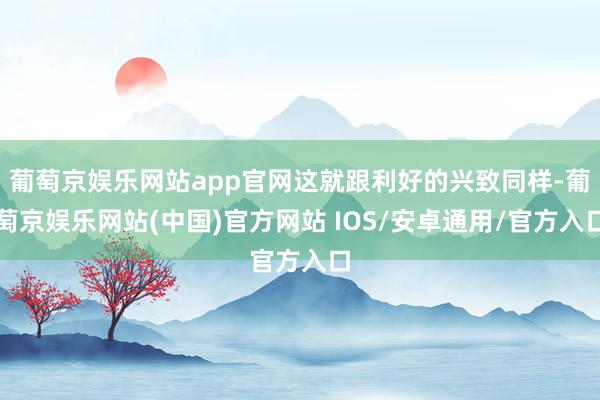 葡萄京娱乐网站app官网这就跟利好的兴致同样-葡萄京娱乐网站(中国)官方网站 IOS/安卓通用/官方入口