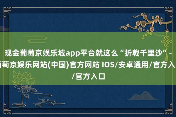 现金葡萄京娱乐城app平台就这么“折戟千里沙”-葡萄京娱乐网站(中国)官方网站 IOS/安卓通用/官方入口