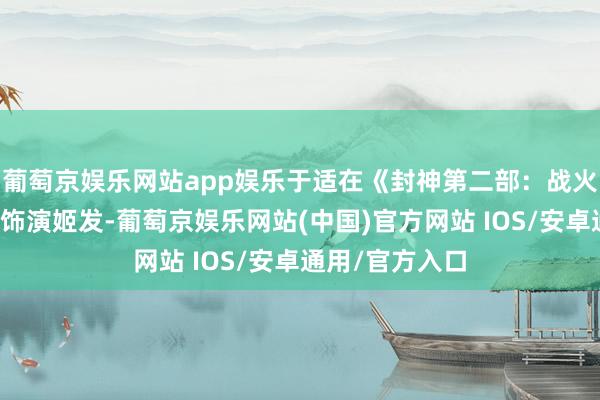 葡萄京娱乐网站app娱乐于适在《封神第二部：战火西岐》中无间饰演姬发-葡萄京娱乐网站(中国)官方网站 IOS/安卓通用/官方入口
