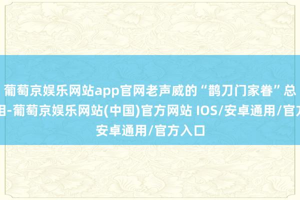 葡萄京娱乐网站app官网老声威的“鹊刀门家眷”总计亮相-葡萄京娱乐网站(中国)官方网站 IOS/安卓通用/官方入口