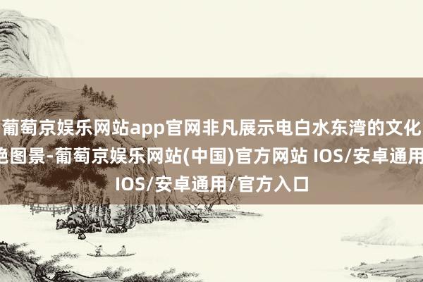 葡萄京娱乐网站app官网非凡展示电白水东湾的文化底色和灿艳图景-葡萄京娱乐网站(中国)官方网站 IOS/安卓通用/官方入口