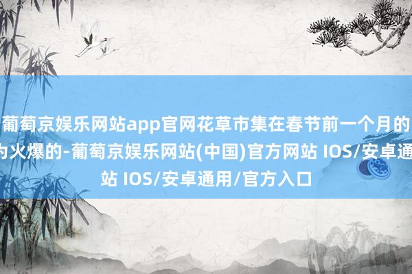 葡萄京娱乐网站app官网花草市集在春节前一个月的时分里是最为火爆的-葡萄京娱乐网站(中国)官方网站 IOS/安卓通用/官方入口