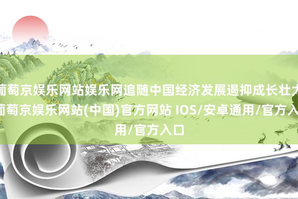 葡萄京娱乐网站娱乐网追随中国经济发展遏抑成长壮大-葡萄京娱乐网站(中国)官方网站 IOS/安卓通用/官方入口