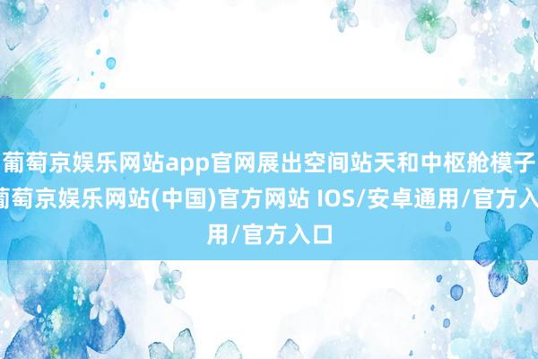 葡萄京娱乐网站app官网展出空间站天和中枢舱模子-葡萄京娱乐网站(中国)官方网站 IOS/安卓通用/官方入口