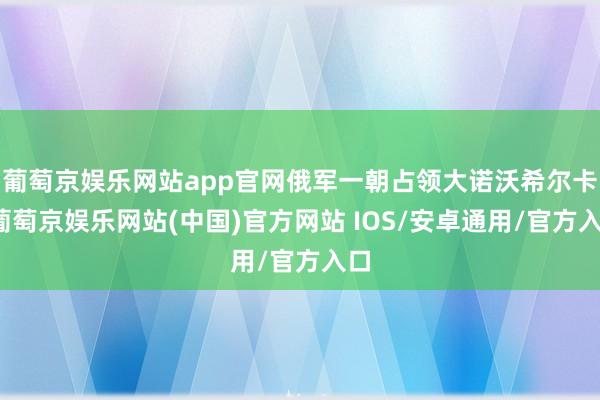 葡萄京娱乐网站app官网俄军一朝占领大诺沃希尔卡-葡萄京娱乐网站(中国)官方网站 IOS/安卓通用/官方入口