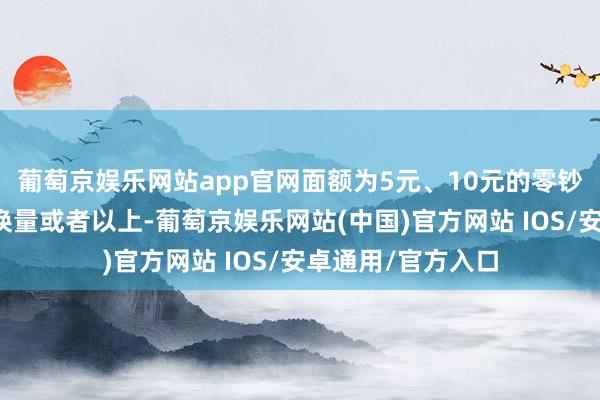 葡萄京娱乐网站app官网面额为5元、10元的零钞兑换量约占总兑换量或者以上-葡萄京娱乐网站(中国)官方网站 IOS/安卓通用/官方入口