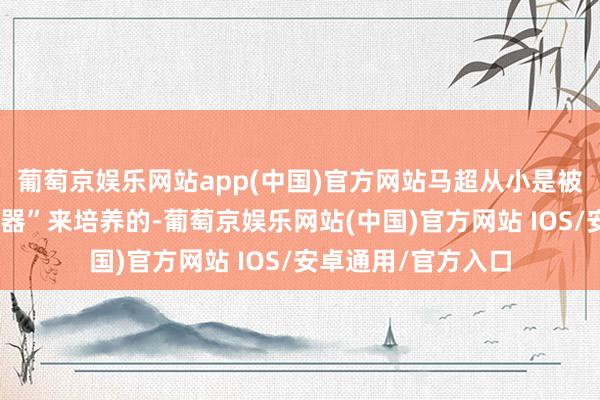 葡萄京娱乐网站app(中国)官方网站马超从小是被马腾当作“战役武器”来培养的-葡萄京娱乐网站(中国)官方网站 IOS/安卓通用/官方入口