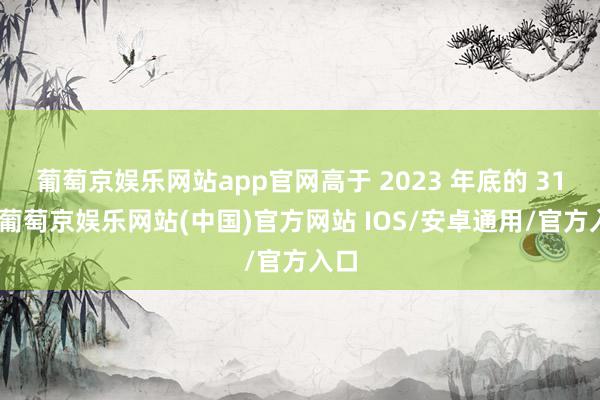 葡萄京娱乐网站app官网高于 2023 年底的 31%-葡萄京娱乐网站(中国)官方网站 IOS/安卓通用/官方入口