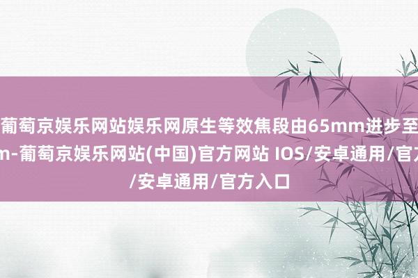 葡萄京娱乐网站娱乐网原生等效焦段由65mm进步至73mm-葡萄京娱乐网站(中国)官方网站 IOS/安卓通用/官方入口