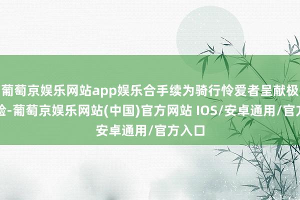 葡萄京娱乐网站app娱乐合手续为骑行怜爱者呈献极致体验-葡萄京娱乐网站(中国)官方网站 IOS/安卓通用/官方入口