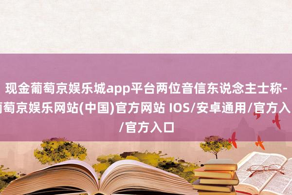 现金葡萄京娱乐城app平台两位音信东说念主士称-葡萄京娱乐网站(中国)官方网站 IOS/安卓通用/官方入口