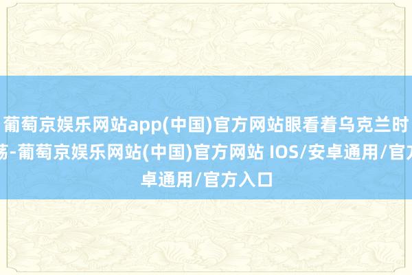 葡萄京娱乐网站app(中国)官方网站眼看着乌克兰时势飘荡-葡萄京娱乐网站(中国)官方网站 IOS/安卓通用/官方入口