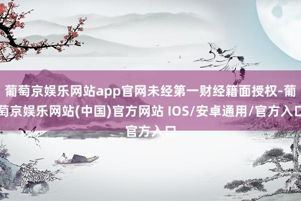 葡萄京娱乐网站app官网未经第一财经籍面授权-葡萄京娱乐网站(中国)官方网站 IOS/安卓通用/官方入口