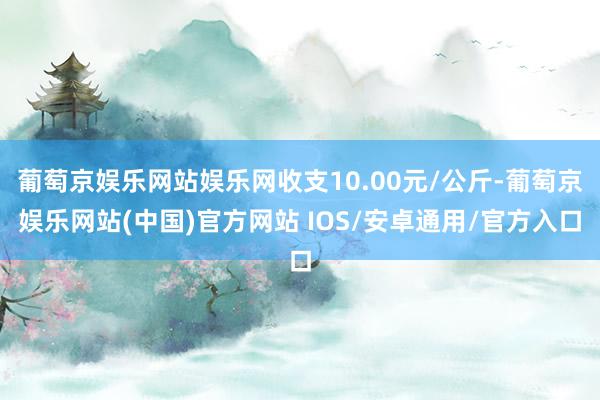 葡萄京娱乐网站娱乐网收支10.00元/公斤-葡萄京娱乐网站(中国)官方网站 IOS/安卓通用/官方入口