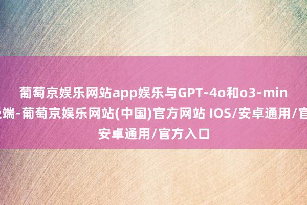 葡萄京娱乐网站app娱乐与GPT-4o和o3-mini发扬极端-葡萄京娱乐网站(中国)官方网站 IOS/安卓通用/官方入口