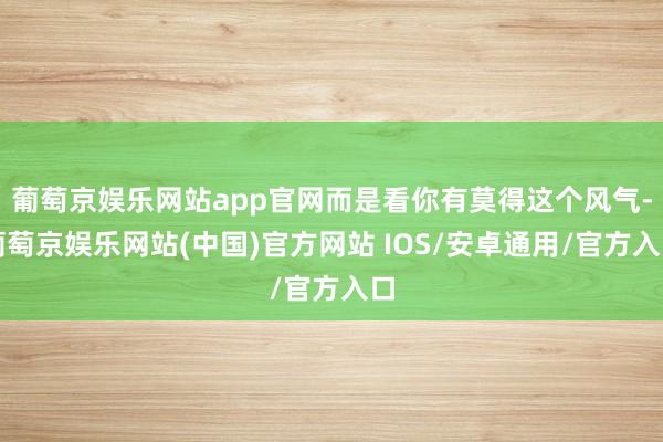 葡萄京娱乐网站app官网而是看你有莫得这个风气-葡萄京娱乐网站(中国)官方网站 IOS/安卓通用/官方入口