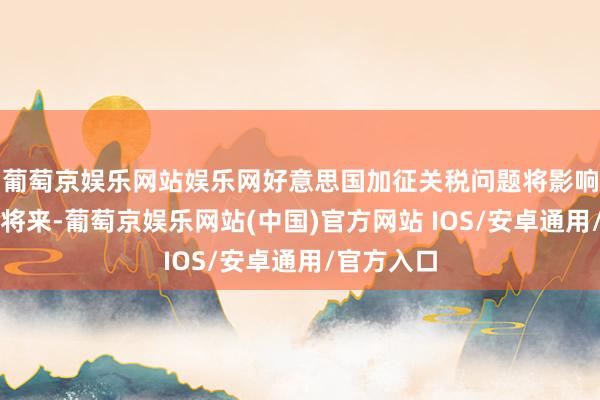葡萄京娱乐网站娱乐网好意思国加征关税问题将影响墨西哥的将来-葡萄京娱乐网站(中国)官方网站 IOS/安卓通用/官方入口