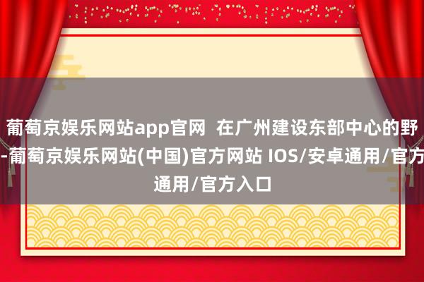 葡萄京娱乐网站app官网  在广州建设东部中心的野心中-葡萄京娱乐网站(中国)官方网站 IOS/安卓通用/官方入口
