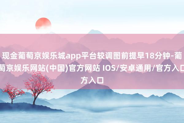 现金葡萄京娱乐城app平台较调图前提早18分钟-葡萄京娱乐网站(中国)官方网站 IOS/安卓通用/官方入口