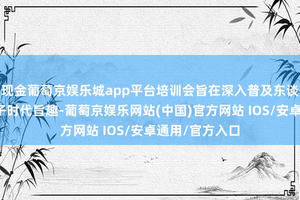 现金葡萄京娱乐城app平台培训会旨在深入普及东谈主工智能大模子时代旨趣-葡萄京娱乐网站(中国)官方网站 IOS/安卓通用/官方入口