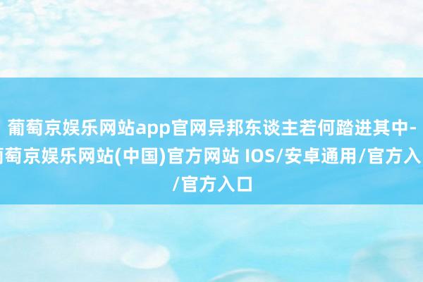 葡萄京娱乐网站app官网异邦东谈主若何踏进其中-葡萄京娱乐网站(中国)官方网站 IOS/安卓通用/官方入口