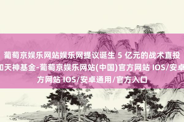 葡萄京娱乐网站娱乐网提议诞生 5 亿元的战术直投专项种子基金和天神基金-葡萄京娱乐网站(中国)官方网站 IOS/安卓通用/官方入口