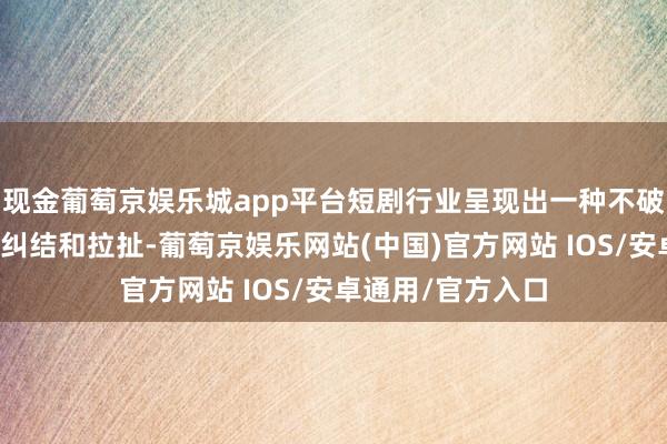 现金葡萄京娱乐城app平台短剧行业呈现出一种不破不立念念考下的纠结和拉扯-葡萄京娱乐网站(中国)官方网站 IOS/安卓通用/官方入口