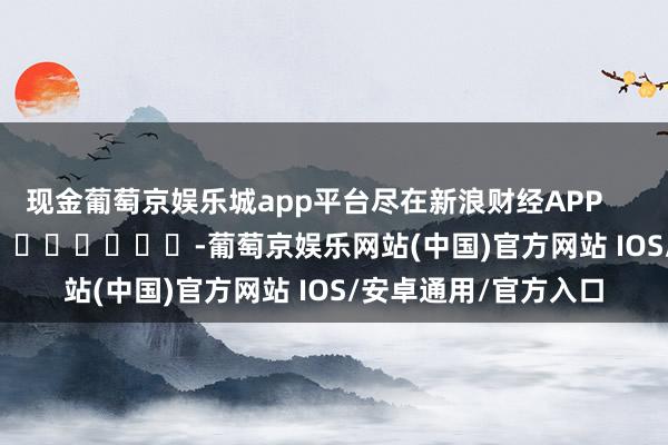 现金葡萄京娱乐城app平台尽在新浪财经APP            													-葡萄京娱乐网站(中国)官方网站 IOS/安卓通用/官方入口