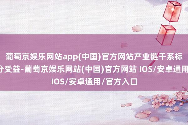 葡萄京娱乐网站app(中国)官方网站产业链干系标的有望充分受益-葡萄京娱乐网站(中国)官方网站 IOS/安卓通用/官方入口