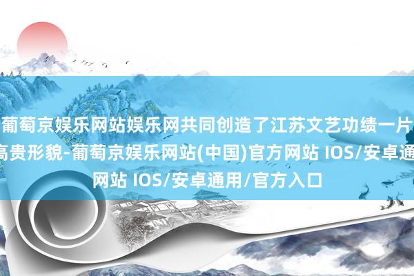 葡萄京娱乐网站娱乐网共同创造了江苏文艺功绩一片旭日东升的高贵形貌-葡萄京娱乐网站(中国)官方网站 IOS/安卓通用/官方入口