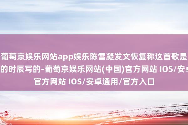 葡萄京娱乐网站app娱乐陈雪凝发文恢复称这首歌是在我方相比低估的时辰写的-葡萄京娱乐网站(中国)官方网站 IOS/安卓通用/官方入口
