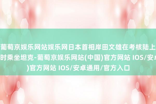 葡萄京娱乐网站娱乐网日本首相岸田文雄在考核陆上自保队早霞驻地时乘坐坦克-葡萄京娱乐网站(中国)官方网站 IOS/安卓通用/官方入口