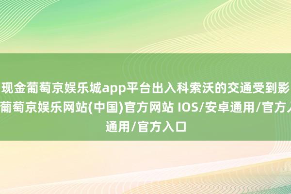 现金葡萄京娱乐城app平台出入科索沃的交通受到影响-葡萄京娱乐网站(中国)官方网站 IOS/安卓通用/官方入口