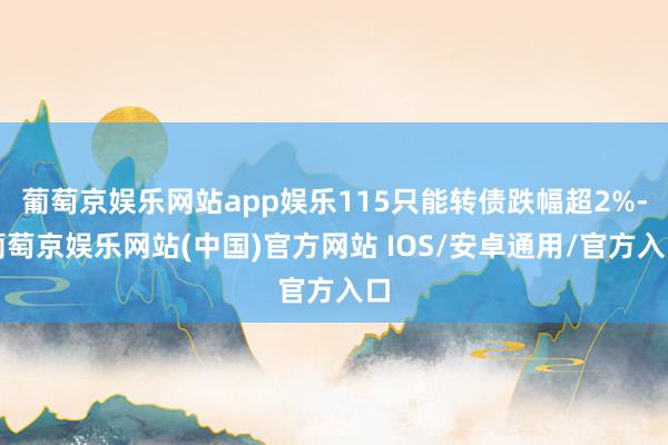葡萄京娱乐网站app娱乐115只能转债跌幅超2%-葡萄京娱乐网站(中国)官方网站 IOS/安卓通用/官方入口