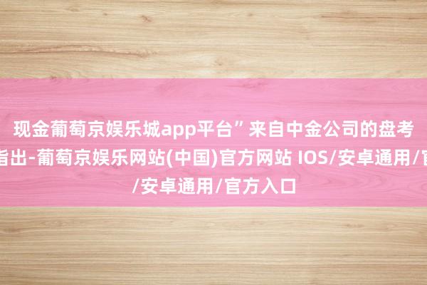 现金葡萄京娱乐城app平台”　　来自中金公司的盘考不雅点指出-葡萄京娱乐网站(中国)官方网站 IOS/安卓通用/官方入口